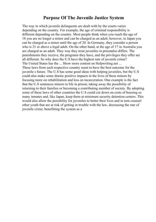 Purpose Of The Juvenile Justice System
The way in which juvenile delinquents are dealt with by the courts varies
depending on the country. For example, the age of criminal responsibility is
different depending on the country. Most people think when you reach the age of
18 you are no longer a minor and can be charged as an adult; however, in Japan you
can be charged as a minor until the age of 20. In Germany, they consider a person
who is 21 or above a legal adult. On the other hand, at the age of 17 in Australia you
are charged as an adult. They way they treat juveniles in prisonalso differs. The
punishments they receive, the programs they have, and the privileges they offer are
all different. So why does the U.S have the highest rate of juvenile crime?
The United States has the ... Show more content on Helpwriting.net ...
These laws from each respective country seem to have the best outcome for the
juvenile s future. The U.S has some good ideas with helping juveniles, but the U.S
could also make some drastic positive impacts in the lives of these minors by
focusing more on rehabilitation and less on incarceration. One example is the fact
that the U.S sentences minors to life in prison; taking away the possibility of
returning to their families or becoming a contributing member of society. By adopting
some of these laws of other countries the U.S could cut down on costs of housing so
many inmates and, like Japan, keep them at minimum security detention centers. This
would also allow the possibility for juveniles to better their lives and in turn counsel
other youth that are at risk of getting in trouble with the law, decreasing the rate of
juvenile crime; benefitting the system as a
 