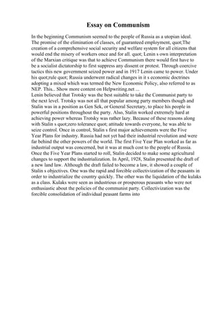Essay on Communism
In the beginning Communism seemed to the people of Russia as a utopian ideal.
The promise of the elimination of classes, of guaranteed employment, quot;The
creation of a comprehensive social security and welfare system for all citizens that
would end the misery of workers once and for all. quot; Lenin s own interpretation
of the Marxian critique was that to achieve Communism there would first have to
be a socialist dictatorship to first suppress any dissent or protest. Through coercive
tactics this new government seized power and in 1917 Lenin came to power. Under
his quot;rule quot; Russia underwent radical changes in it s economic doctrines
adopting a mixed which was termed the New Economic Policy, also referred to as
NEP. This... Show more content on Helpwriting.net ...
Lenin believed that Trotsky was the best suitable to take the Communist party to
the next level. Trotsky was not all that popular among party members though and
Stalin was in a position as Gen Sek, or General Secretary, to place his people in
powerful positions throughout the party. Also, Stalin worked extremely hard at
achieving power whereas Trotsky was rather lazy. Because of these reasons along
with Stalin s quot;zero tolerance quot; attitude towards everyone, he was able to
seize control. Once in control, Stalin s first major achievements were the Five
Year Plans for industry. Russia had not yet had their industrial revolution and were
far behind the other powers of the world. The first Five Year Plan worked as far as
industrial output was concerned, but it was at much cost to the people of Russia.
Once the Five Year Plans started to roll, Stalin decided to make some agricultural
changes to support the industrialization. In April, 1928, Stalin presented the draft of
a new land law. Although the draft failed to become a law, it showed a couple of
Stalin s objectives. One was the rapid and forcible collectivization of the peasants in
order to industrialize the country quickly. The other was the liquidation of the kulaks
as a class. Kulaks were seen as industrious or prosperous peasants who were not
enthusiastic about the policies of the communist party. Collectivization was the
forcible consolidation of individual peasant farms into
 