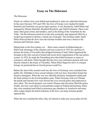 Essay on The Holocaust
The Holocaust
Nearly six million Jews were killed and murdered in what was called the holocaust.
In the years between 1933 and 1945, the Jews of Europe were marked for death.
Inanition anti Semitism was given legal sanction. It was directed by Adolf Hitler and
managed by Heinne Himmler, Reinhard Heydrich, and Adolf Eichmann. There were
many other great crimes and murders, such as the killing of the Armenians by the
Turks , but the holocaust stood out as the only systematic and organized effort by a
modern government to destroy a whole race of people. The Germans under Adolf
Hitler believed that the Jews were the German troubles and were a threat to the
German and Christian values.
Dating back to the first century a.d. ... Show more content on Helpwriting.net ...
Hitler took advantage of the situation and rose to power in 1933 on a promise to
destroy the treaty of Versailles that stripped Germanyof land. Hitler organized the
Gestapo as the only executive branch and secret terror organization of the nazi police
system. In 1935, he made the Nuremberg laws that forbid Germans to marry or
commerce with them. Hitler thought that the Jews were nationless parasite and were
directly related to the treaty of Versailles. When Hitler began his move to conquer
Europe, he promised that no Jewish person would live.
Before the start of the second word war, the Jews of Germany were excluded from
public life, forbidden to have sexual relations with non Jews, boycotted, beaten but
aloud to immigrate. When the war was officially declared, immigration ended and
the final solution to the Jewish problem came. When Germany took over Poland,
the polish and German Jews were forced into over crowed gettos and employed as
slave labor. The Jewish property was seized. Disease and starvation filled the gettos.
Finally, the Jews were taken to concentration camps in Poland and Germany where
they were murdered and killed in poisonous gas chambers in Auschwitz and many
other camps despite the harsh treatment of the Jews, not many German people
opposed this.
When the news reached the allies, they all refused to make any rescue plans for the
 