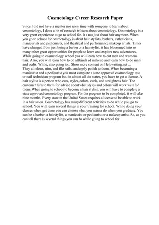 Cosmetology Career Research Paper
Since I did not have a mentor nor spent time with someone to learn about
cosmetology, I done a lot of research to learn about cosmetology. Cosmetology is a
very great experience to go to school for. It s not just about hair anymore. When
you go to school for cosmetology is about hair stylists, barbers, estheticians,
manicurists and pedicurists, and theatrical and performance makeup artists. Times
have changed from just being a barber or a hairstylist, it has blossomed into so
many other great opportunities for people to learn and explore new adventures.
While going to cosmetology school you will learn how to cut men and womens
hair. Also, you will learn how to do all kinds of makeup and learn how to do mani
and pedis. While, also going to... Show more content on Helpwriting.net ...
They all clean, trim, and file nails, and apply polish to them. When becoming a
manicurist and a pedicurist you must complete a state approved cosmetology test
or nail technician program but, in almost all the states, you have to get a license. A
hair stylist is a person who cuts, styles, colors, curls, and straightens hair. The
customer turn to them for advice about what styles and colors will work well for
them. When going to school to become a hair stylist, you will have to complete a
state approved cosmetology program. For the program to be completed, it will take
nine months. Every state in the United States requires a license to be able to work
in a hair salon. Cosmetology has many different activities to do while you go to
school. You will learn several things in your training for school. While doing your
classes when get done you can choose what you wanna do when you graduate. You
can be a barber, a hairstylist, a manicurist or pedicurist or a makeup artist. So, as you
can tell there is several things you can do while going to school for
 