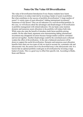Notes On The Value Of Diversification
The value of diversification Introduction Every finance students have learnt
diversification is to reduce total risk by investing a basket of assets in portfolios.
But what contributes to the success of portfolio diversification? A large number of
assets? A variety types of asset allocation? Adding international investment?
Numerous of risk factors? They are all indicators of a well diversified portfolio. In
this case, we will discuss about the advantages and disadvantages of diversification
in portfolio management with related indicators. On one hand, some mention
dynamic and numerous assets allocation in the portfolio will reduce both risks.
While some also state the benefit of introduce multi factor portfolio pricing
models. On the other hand, arguments arise demonstrating adding international
investment may disappoint investors because foreign market could be correlated
and moved together. Another disadvantage could be the correlated assets collected
weaken the effect of diversification. At the end, a balanced conclusion will be
drawn to support the useful diversification. Dynamic and numerous asset allocation
benefits Since there are two types of risk we need to account for: systematic risk and
idiosyncratic risk, the easiest one to be diversified away is the idiosyncratic risk. It is
known that an optimal portfolio could gain on diversification by investing a large
basket of stocks. This is a good way to offset firm specific risk. According to Bodie,
Kane and Marcus
 