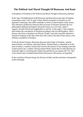 The Political And Moral Thought Of Rousseau And Kant
Conceptions of Freedom in the Political and Moral Thought of Rousseau and Kant
In the Age of Enlightenment, both Rousseau and Kant discuss the idea of freedom
concerning a man s will. In spite of their shared conception of freedom as self
legislative autonomy, they differ markedly in terms of what freedom really means.
The substantive differences between their accounts of freedom illustrate the two
philosophers different perceptions about the norms of a civil state, which I
suggest, are both flawed and inapplicable to real life. In this paper, I first compare
and contrast the conceptions of freedom according to the two philosophers. Then I
discuss why those conceptions are flawed. Finally, I provide a possible alternative:
instead of clinging on the idea of the free will, I turn to the idea of free action, a less
arbitrary conception of freedom.
In On the Social Contract, Rousseau discusses three kinds of freedom , namely,
natural liberty, civil liberty, and moral liberty. Natural liberty is identified as in the
state of nature, a stateless society that involves the absence of any binding norm that
would restrain one s conduct. Having natural liberty means that an individual has an
unlimited right to everything that tempts him and that he can acquire (SC I.8). This
is the natural state of mankind described in Rousseau s Discourses on Inequality.
In the evolution of human being, the division of labor and the institution of properties
yield a thorough
 