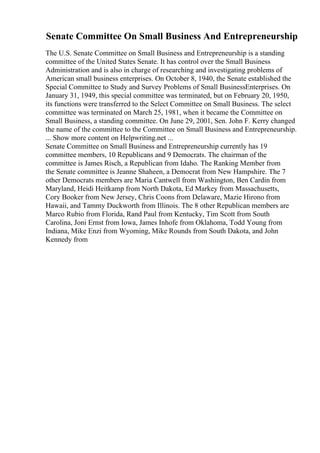 Senate Committee On Small Business And Entrepreneurship
The U.S. Senate Committee on Small Business and Entrepreneurship is a standing
committee of the United States Senate. It has control over the Small Business
Administration and is also in charge of researching and investigating problems of
American small business enterprises. On October 8, 1940, the Senate established the
Special Committee to Study and Survey Problems of Small BusinessEnterprises. On
January 31, 1949, this special committee was terminated, but on February 20, 1950,
its functions were transferred to the Select Committee on Small Business. The select
committee was terminated on March 25, 1981, when it became the Committee on
Small Business, a standing committee. On June 29, 2001, Sen. John F. Kerry changed
the name of the committee to the Committee on Small Business and Entrepreneurship.
... Show more content on Helpwriting.net ...
Senate Committee on Small Business and Entrepreneurship currently has 19
committee members, 10 Republicans and 9 Democrats. The chairman of the
committee is James Risch, a Republican from Idaho. The Ranking Member from
the Senate committee is Jeanne Shaheen, a Democrat from New Hampshire. The 7
other Democrats members are Maria Cantwell from Washington, Ben Cardin from
Maryland, Heidi Heitkamp from North Dakota, Ed Markey from Massachusetts,
Cory Booker from New Jersey, Chris Coons from Delaware, Mazie Hirono from
Hawaii, and Tammy Duckworth from Illinois. The 8 other Republican members are
Marco Rubio from Florida, Rand Paul from Kentucky, Tim Scott from South
Carolina, Joni Ernst from Iowa, James Inhofe from Oklahoma, Todd Young from
Indiana, Mike Enzi from Wyoming, Mike Rounds from South Dakota, and John
Kennedy from
 