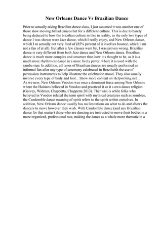 New Orleans Dance Vs Brazilian Dance
Prior to actually taking Brazilian dance class, I just assumed it was another one of
those slow moving ballad dances but for a different culture. This is due to barely
being deduced to how the brazilian culture in like in reality, as the only two types of
dance I was shown were Jazz dance, which I really enjoy, and New Orleans dance,
which I m actually not very fond of (85% percent of it involves bounce, which I am
not a fan of at all). But after a few classes went by, I was proven wrong. Brazilian
dance is very different from both Jazz dance and New Orleans dance. Brazilian
dance is much more complex and structure than how it s thought to be, as it is a
much more rhythmical dance in a more lively patter, where it is used with the
samba step. In addition, all types of Brazilian dances are usually performed as
informal fun after any type of ceremony celebrated in Brazilwith the use of
percussion instruments to help illustrate the celebration mood. They also usually
involve every type of body and foot... Show more content on Helpwriting.net ...
As we new, New Orleans Voodoo was once a dominant force among New Orleans
where the Haitians believed in Voodoo and practiced it as it s own dance religion
(Garvey, Widmer, Chappetta, Chappetta 2013). The twist is while folks who
believed in Voodoo related the term spirit with mythical creatures such as zombies,
the Candomble dance meaning of spirit refers to the spirit within ourselves. In
addition, New Orleans dance usually has no limitations on what to do and allows the
dancers to move however they wish. With Candomble dance (and any Brazilian
dance for that matter) those who are dancing are instructed to move their bodies in a
more organized, professional rate, making the dance as a whole more thematic in a
 