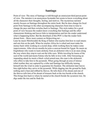Santiago
Point of view: The story of Santiago is told through an omniscient third person point
of view. The narrator is an anonymous bystander but seems to know everything about
all the characters their thoughts, feeling, and motives. The mysterious narrator
mostly focuses on Santiago throughout the entire book. But he does change his focal
point from Santiago to the other accompanying characters from time to time to
change the pace and then switches back to Santiago. This style makes for a good
point of view because the readers know everything that Santiago and the other
characterare thinking and leaves little to interpretation and lets the reader understand
what is happening better. But the drawback of this POV is that the reader feels
distant from... Show more content on Helpwriting.net ...
Later he meets Melchizedek the King of Salem who teaches him how to read omens
and sets him on the path. When he reaches Africa he is robed and must make his
money back while working at a crystal shop, while working there he makes some
improvements. After eleven months he joins a caravan bound for Egypt. He meets an
Englishman who wants to learn alchemy from an alchemist who is in an oasis along
the way where they stop to wait out the tribe wars. While traveling he learns of the
soul of the world and meets Fatima who he falls in love with. After foreseeing an
impending attack he meets a black veiled armed man, this man is the alchemist
who offers to take him to the pyramids. When going through an area of intense
tribal warfare they are captured by a tribe and Santiago has difficulty turning
himself into the wind in order to guarantee his freedom. The alchemist later leaves
him right before they arrive at the pyramids. While digging into the ground he finds
nothing and is beat and robbed by thieves. He tells them of his dream and one of
the thieves tells him of his dream of treasure back at the tree beside at the church.
This brings him back to where he started at the church beside the sycamore tree. He
digs under the tree and he finds his
 