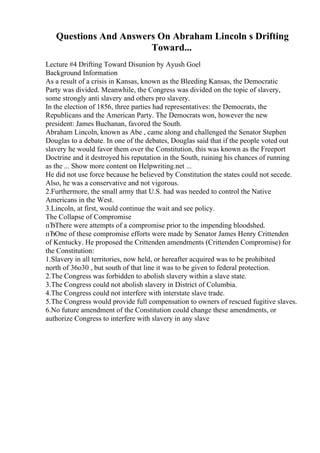 Questions And Answers On Abraham Lincoln s Drifting
Toward...
Lecture #4 Drifting Toward Disunion by Ayush Goel
Background Information
As a result of a crisis in Kansas, known as the Bleeding Kansas, the Democratic
Party was divided. Meanwhile, the Congress was divided on the topic of slavery,
some strongly anti slavery and others pro slavery.
In the election of 1856, three parties had representatives: the Democrats, the
Republicans and the American Party. The Democrats won, however the new
president: James Buchanan, favored the South.
Abraham Lincoln, known as Abe , came along and challenged the Senator Stephen
Douglas to a debate. In one of the debates, Douglas said that if the people voted out
slavery he would favor them over the Constitution, this was known as the Freeport
Doctrine and it destroyed his reputation in the South, ruining his chances of running
as the ... Show more content on Helpwriting.net ...
He did not use force because he believed by Constitution the states could not secede.
Also, he was a conservative and not vigorous.
2.Furthermore, the small army that U.S. had was needed to control the Native
Americans in the West.
3.Lincoln, at first, would continue the wait and see policy.
The Collapse of Compromise
пЂThere were attempts of a compromise prior to the impending bloodshed.
пЂOne of these compromise efforts were made by Senator James Henry Crittenden
of Kentucky. He proposed the Crittenden amendments (Crittenden Compromise) for
the Constitution:
1.Slavery in all territories, now held, or hereafter acquired was to be prohibited
north of 36o30 , but south of that line it was to be given to federal protection.
2.The Congress was forbidden to abolish slavery within a slave state.
3.The Congress could not abolish slavery in District of Columbia.
4.The Congress could not interfere with interstate slave trade.
5.The Congress would provide full compensation to owners of rescued fugitive slaves.
6.No future amendment of the Constitution could change these amendments, or
authorize Congress to interfere with slavery in any slave
 