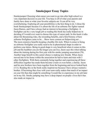 Smokejuper Essay Topics
Smokejumper Choosing what career you want to go into after high school is a
very important decision in your life. You base it off of what your parents and
family have done or what your favorite subjects are. It can all be very
overwhelming. Exploring all your possibilities is the best thing to do. I chose the
book Smokejumper because it is about the life of an airborne fire fighter named
Jason Ramos, and I have always had an interest in becoming a firefighter. A
firefighter can be a very tough job so reading this book has really helped me in
deciding if I would ever want to choose this type of career path. In this book it talks
about life threatening risks, the rewarding benefits, and a brief history of how
airborne firefighters came to be.... Show more content on Helpwriting.net ...
The most extensive benefits keeping a healthy life style. When it comes to being
an airborne firefighter you really need to be in phenomenal shape in order to
perform your duties. Being in good shape is very beneficial when it comes to this
job and the healthier you are the longer you can live, Jason says this when talking
about the training during his first year with his smoke jumping association (78).
Another large benefit to this career choice is making new friends. When Jason
moved into to his home within the association he had to learn and train with 3
other firefighters. With them constantly being together and experiencing all these
difficulties together has made them become a team or even better, a family. Jason
and his new brothers have been together from the beginning and never looked back
(111). Reading this in the book really inspired me because I have always wanted a
brother. If becoming that close with your team really makes that much of an impact
on your life then that might be something I would like to experience in my job later
on in my life. Smoke jumping may have a deep impact on people s lives but it has
also made an impact in
 
