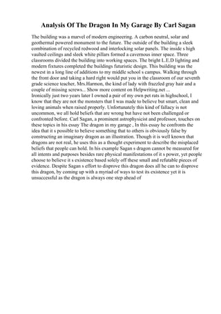 Analysis Of The Dragon In My Garage By Carl Sagan
The building was a marvel of modern engineering. A carbon neutral, solar and
geothermal powered monument to the future. The outside of the building a sleek
combination of recycled redwood and interlocking solar panels. The inside s high
vaulted ceilings and sleek white pillars formed a cavernous inner space. Three
classrooms divided the building into working spaces. The bright L.E.D lighting and
modern fixtures completed the buildings futuristic design. This building was the
newest in a long line of additions to my middle school s campus. Walking through
the front door and taking a hard right would put you in the classroom of our seventh
grade science teacher, Mrs.Harmon, the kind of lady with frazzled gray hair and a
couple of missing screws... Show more content on Helpwriting.net ...
Ironically just two years later I owned a pair of my own pet rats in highschool, I
know that they are not the monsters that I was made to believe but smart, clean and
loving animals when raised properly. Unfortunately this kind of fallacy is not
uncommon, we all hold beliefs that are wrong but have not been challenged or
confronted before. Carl Sagan, a prominent astrophysicist and professor, touches on
these topics in his essay The dragon in my garage , In this essay he confronts the
idea that it s possible to believe something that to others is obviously false by
constructing an imaginary dragon as an illustration. Though it is well known that
dragons are not real, he uses this as a thought experiment to describe the misplaced
beliefs that people can hold. In his example Sagan s dragon cannot be measured for
all intents and purposes besides rare physical manifestations of it s power, yet people
choose to believe it s existence based solely off these small and refutable pieces of
evidence. Despite Sagan s effort to disprove this dragon does all he can to disprove
this dragon, by coming up with a myriad of ways to test its existence yet it is
unsuccessful as the dragon is always one step ahead of
 