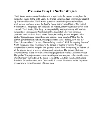 Persuasive Essay On Nuclear Weapons
North Korea has threatened freedom and prosperity in the eastern hemisphere for
the past 25 years. In the last 5 years, the United States has been specifically targeted
by this unstable nation. North Korea possesses the missile power to be able to
send nuclear warheads across the Pacific Ocean to the United States. The United
Nations (U.N.) has placed new sanctions on North Korea trying to slow down their
research. Their leader, Kim Jong Un, responded by saying that they will retaliate
thousands of times against Washington D.C. (Campbell). Several important
questions have surfaced due to North Korea possessing nuclear weapons; what
kind of destruction can occur if nuclear weapons were launched? How has the
corrupt government in North Korea expanded this issue? Finally, how will the
United States and the U.N. stop this escalating problem? With the ongoing threat of
North Korea, one must realize anew the danger of nuclear weapons. Nuclear
weapons are explosive weapons that get their power from the splitting, or fission, of
all the atomic nuclei in several kilograms of plutonium. The genesis of atomic
weapons started in the 1930s in a top secret program called the Manhattan Project.
The goal of this project was to create working nuclear weapons before the Germans.
Once Germany surrendered, the major focus of the U.S. then switched to beating
Russia in the nuclear arms race. Once the U.S. created the atomic bomb, they soon
created a new bomb thousands of times more
 