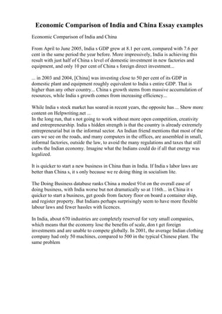 Economic Comparison of India and China Essay examples
Economic Comparison of India and China
From April to June 2005, India s GDP grew at 8.1 per cent, compared with 7.6 per
cent in the same period the year before. More impressively, India is achieving this
result with just half of China s level of domestic investment in new factories and
equipment, and only 10 per cent of China s foreign direct investment...
... in 2003 and 2004, [China] was investing close to 50 per cent of its GDP in
domestic plant and equipment roughly equivalent to India s entire GDP. That is
higher than any other country... China s growth stems from massive accumulation of
resources, while India s growth comes from increasing efficiency...
While India s stock market has soared in recent years, the opposite has ... Show more
content on Helpwriting.net ...
In the long run, that s not going to work without more open competition, creativity
and entrepreneurship. India s hidden strength is that the country is already extremely
entrepreneurial but in the informal sector. An Indian friend mentions that most of the
cars we see on the roads, and many computers in the offices, are assembled in small,
informal factories, outside the law, to avoid the many regulations and taxes that still
curbs the Indian economy. Imagine what the Indians could do if all that energy was
legalized.
It is quicker to start a new business in China than in India. If India s labor laws are
better than China s, it s only because we re doing thing in socialism lite.
The Doing Business database ranks China a modest 91st on the overall ease of
doing business, with India worse but not dramatically so at 116th... in China it s
quicker to start a business, get goods from factory floor on board a container ship,
and register property. But Indians perhaps surprisingly seem to have more flexible
labour laws and fewer hassles with licences.
In India, about 670 industries are completely reserved for very small companies,
which means that the economy lose the benefits of scale, don t get foreign
investments and are unable to compete globally. In 2001, the average Indian clothing
company had only 50 machines, compared to 500 in the typical Chinese plant. The
same problem
 