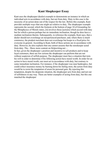 Kant Shopkeeper Essay
Kant uses the shopkeeper (dealer) example to demonstrate an instance in which an
individual acts in accordance with duty, but not from duty. Duty in this case is the
necessity of an action done out of the respect for the law. Before this example, Kant
provides multiple ways that one might act relative to duty. The shopkeeper example
represents the second, which the footnote at the bottom of page 10 of Grounding for
the Metaphysics of Morals states, [it] involves those [actions] which accord with duty
but for which a person perhaps has no immediate inclination, though he does have a
mediate inclination thereto. Subsequently, to reference the example, Kant says, that a
dealer should not overcharge an inexperienced purchaser, and, where there is much
commerce, the prudent merchant does not overcharge but keeps to a fixed price for
everyone in general. According to Kant, both of these actions are in accordance with
duty. However, he also explains that one cannot assume that the storekeeper acted
from duty. The... Show more content on Helpwriting.net ...
In fact, given the shopkeeper s position and incentive to sell products and to keep
loyal customers, there are few actions the shopkeeper can perform that are not
without suspicion of selfish purpose. The shopkeeper must face a situation that tests
his will in order to determine if his following action have moral worth. In order for an
action to have moral worth, one must act in accordance with duty, but contrary to
some immediate inclination. For instance, if the shopkeeper was near bankruptcy, but
could collect insurance money by burning down his failing store, the action from duty
would be to resist the temptation of arson for personal gain. By rejecting this
temptation, despite his desperate situation, the shopkeeper acts from duty and not out
of selfishness in any way. There are better examples of acting from duty, but this one
matched the shopkeeper
 