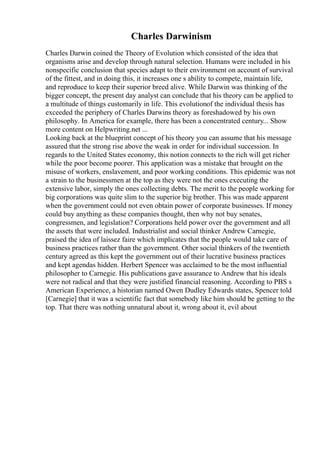 Charles Darwinism
Charles Darwin coined the Theory of Evolution which consisted of the idea that
organisms arise and develop through natural selection. Humans were included in his
nonspecific conclusion that species adapt to their environment on account of survival
of the fittest, and in doing this, it increases one s ability to compete, maintain life,
and reproduce to keep their superior breed alive. While Darwin was thinking of the
bigger concept, the present day analyst can conclude that his theory can be applied to
a multitude of things customarily in life. This evolutionof the individual thesis has
exceeded the periphery of Charles Darwins theory as foreshadowed by his own
philosophy. In America for example, there has been a concentrated century... Show
more content on Helpwriting.net ...
Looking back at the blueprint concept of his theory you can assume that his message
assured that the strong rise above the weak in order for individual succession. In
regards to the United States economy, this notion connects to the rich will get richer
while the poor become poorer. This application was a mistake that brought on the
misuse of workers, enslavement, and poor working conditions. This epidemic was not
a strain to the businessmen at the top as they were not the ones executing the
extensive labor, simply the ones collecting debts. The merit to the people working for
big corporations was quite slim to the superior big brother. This was made apparent
when the government could not even obtain power of corporate businesses. If money
could buy anything as these companies thought, then why not buy senates,
congressmen, and legislation? Corporations held power over the government and all
the assets that were included. Industrialist and social thinker Andrew Carnegie,
praised the idea of laissez faire which implicates that the people would take care of
business practices rather than the government. Other social thinkers of the twentieth
century agreed as this kept the government out of their lucrative business practices
and kept agendas hidden. Herbert Spencer was acclaimed to be the most influential
philosopher to Carnegie. His publications gave assurance to Andrew that his ideals
were not radical and that they were justified financial reasoning. According to PBS s
American Experience, a historian named Owen Dudley Edwards states, Spencer told
[Carnegie] that it was a scientific fact that somebody like him should be getting to the
top. That there was nothing unnatural about it, wrong about it, evil about
 