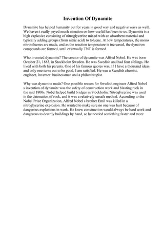 Invention Of Dynamite
Dynamite has helped humanity out for years in good way and negative ways as well.
We haven t really payed much attention on how useful has been to us. Dynamite is a
high explosive consisting of nitroglycerine mixed with an absorbent material and
typically adding groups (from nitric acid) to toluene. At low temperatures, the mono
nitrotoluenes are made, and as the reaction temperature is increased, the dynatron
compounds are formed, until eventually TNT is formed.
Who invented dynamite? The creator of dynamite was Alfred Nobel. He was born
October 21, 1883, in Stockholm Sweden. He was Swedish and had four siblings. He
lived with both his parents. One of his famous quotes was, If I have a thousand ideas
and only one turns out to be good, I am satisfied. He was a Swedish chemist,
engineer, inventor, businessman and a philanthropist.
Why was dynamite made? One possible reason for Swedish engineer Alfred Nobel
s invention of dynamite was the safety of construction work and blasting rock in
the mid 1800s. Nobel helped build bridges in Stockholm. Nitroglycerine was used
in the detonation of rock, and it was a relatively unsafe method. According to the
Nobel Prize Organization, Alfred Nobel s brother Emil was killed in a
nitroglycerine explosion. He wanted to make sure no one was hurt because of
dangerous explosions in work. He knew construction would always be hard work and
dangerous to destroy buildings by hand, so he needed something faster and more
 