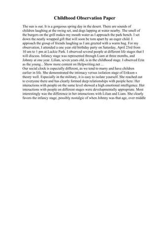 Childhood Observation Paper
The sun is out. It is a gorgeous spring day in the desert. There are sounds of
children laughing at the swing set, and dogs lapping at water nearby. The smell of
the burgers on the grill makes my mouth water as I approach the park bench. I set
down the neatly wrapped gift that will soon be torn apart by an eager child. I
approach the group of friends laughing as I am greeted with a warm hug. For my
observation, I attended a one year old birthday party on Saturday, April 23rd from
10 am to 1 pm at Luckie Park. I observed several people at different life stages that I
will discuss. Infancy stage was represented through Liam at three months, and
Johnny at one year. Lilian, seven years old, is in the childhood stage. I observed Erin
as the young... Show more content on Helpwriting.net ...
Our social clock is especially different, as we tend to marry and have children
earlier in life. She demonstrated the intimacy versus isolation stage of Erikson s
theory well. Especially in the military, it is easy to isolate yourself. She reached out
to everyone there and has clearly formed deep relationships with people here. Her
interactions with people on the same level showed a high emotional intelligence. Her
interactions with people on different stages were developmentally appropriate. Most
interestingly was the difference in her interactions with Lilian and Liam. She clearly
favors the infancy stage, possibly nostalgic of when Johnny was that age, over middle
 