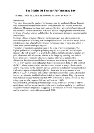 The Merits Of Teacher Performance Pay
THE MERITS OF TEACHER PERFORMANCE PAY IN KENYA
Introduction
This paper discusses the merits of performance pay for teachers in Kenya. I argued
here that remuneration reforms for civil service teachers will achieve production
efficiency. This paper has three main sections. Section 1 gives a brief description of
the scheme of service for teachers in Kenya. Section 2 highlights the economic case
in favour of teacher salaries and identifies the government failures in ensuring teacher
effectiveness.
Section 3 offers a criticism of teacher performance pay as a reform strategy in
determining teacher efficiency in Kenyan public schools. This section further delves
into the issues that affect effective teacher performance pay systems and reflect ...
Show more content on Helpwriting.net ...
The salary system is in ascending order in the scale of eleven job groups. The
highest paid teacher, chief principal (job group R) is at grade 11.The lowest paid
teacher, a P2 (job group F) is at grade 1. In addition to the basic salary, teachers are
paid allowances with allocations relative to the job group standing, this include;
house allowance, commuter allowance, medical allowance, responsibility
allowances. Teachers are entitled to an automatic annual salary increase of about
4% for every year of service (Teachers Service Commission, 2012 p 1 24). Duflo et
al (2012), elaborates on teacher recruitment and salaries in Kenya; illustrates the
central role played by the Teachers Service Commission in teacher management and
trade union representation is highlighted to show how the wage system works
(Duflo et al, 2012). Michael and Mathew (2007) underscore that salary schemes for
teachers are almost a worldwide characteristic of public schools. They rely on data
from national surveys that indicate that 100% of teachers in public schools are paid
using a pay set salary system (Michael and Mathew, 2007).
Glazerman et al, (2011) argue that the single salary system was created to address
equity issues and has spread over the globe, where teachers regularly get paid based
on qualification and experience as opposed to the measure of teacher effectiveness
and their students results. (Glazerman et al, 2011;
 