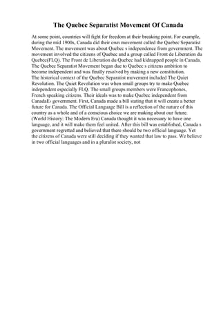 The Quebec Separatist Movement Of Canada
At some point, countries will fight for freedom at their breaking point. For example,
during the mid 1900s, Canada did their own movement called the Quebec Separatist
Movement. The movement was about Quebec s independence from government. The
movement involved the citizens of Quebec and a group called Front de Liberation du
Quebec(FLQ). The Front de Liberation du Quebec had kidnapped people in Canada.
The Quebec Separatist Movement began due to Quebec s citizens ambition to
become independent and was finally resolved by making a new constitution.
The historical context of the Quebec Separatist movement included The Quiet
Revolution. The Quiet Revolution was when small groups try to make Quebec
independent especially FLQ. The small groups members were Francophones,
French speaking citizens. Their ideals was to make Quebec independent from
CanadaЕ› government. First, Canada made a bill stating that it will create a better
future for Canada. The Official Language Bill is a reflection of the nature of this
country as a whole and of a conscious choice we are making about our future.
(World History: The Modern Era) Canada thought it was necessary to have one
language, and it will make them feel united. After this bill was established, Canada s
government regretted and believed that there should be two official language. Yet
the citizens of Canada were still deciding if they wanted that law to pass. We believe
in two official languages and in a pluralist society, not
 