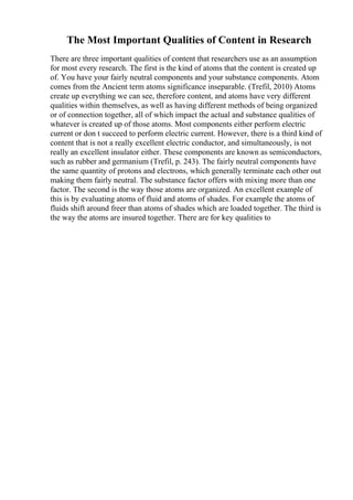 The Most Important Qualities of Content in Research
There are three important qualities of content that researchers use as an assumption
for most every research. The first is the kind of atoms that the content is created up
of. You have your fairly neutral components and your substance components. Atom
comes from the Ancient term atoms significance inseparable. (Trefil, 2010) Atoms
create up everything we can see, therefore content, and atoms have very different
qualities within themselves, as well as having different methods of being organized
or of connection together, all of which impact the actual and substance qualities of
whatever is created up of those atoms. Most components either perform electric
current or don t succeed to perform electric current. However, there is a third kind of
content that is not a really excellent electric conductor, and simultaneously, is not
really an excellent insulator either. These components are known as semiconductors,
such as rubber and germanium (Trefil, p. 243). The fairly neutral components have
the same quantity of protons and electrons, which generally terminate each other out
making them fairly neutral. The substance factor offers with mixing more than one
factor. The second is the way those atoms are organized. An excellent example of
this is by evaluating atoms of fluid and atoms of shades. For example the atoms of
fluids shift around freer than atoms of shades which are loaded together. The third is
the way the atoms are insured together. There are for key qualities to
 