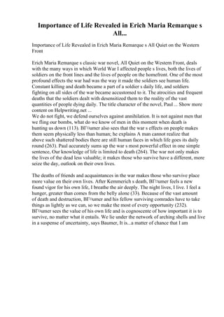Importance of Life Revealed in Erich Maria Remarque s
All...
Importance of Life Revealed in Erich Maria Remarque s All Quiet on the Western
Front
Erich Maria Remarque s classic war novel, All Quiet on the Western Front, deals
with the many ways in which World War I affected people s lives, both the lives of
soldiers on the front lines and the lives of people on the homefront. One of the most
profound effects the war had was the way it made the soldiers see human life.
Constant killing and death became a part of a soldier s daily life, and soldiers
fighting on all sides of the war became accustomed to it. The atrocities and frequent
deaths that the soldiers dealt with desensitized them to the reality of the vast
quantities of people dying daily. The title character of the novel, Paul ... Show more
content on Helpwriting.net ...
We do not fight, we defend ourselves against annihilation. It is not against men that
we fling our bombs, what do we know of men in this moment when death is
hunting us down (113). BГ¤umer also sees that the war s effects on people makes
them seem physically less than human; he explains A man cannot realize that
above such shattered bodies there are still human faces in which life goes its daily
round (263). Paul accurately sums up the war s most powerful effect in one simple
sentence, Our knowledge of life is limited to death (264). The war not only makes
the lives of the dead less valuable; it makes those who survive have a different, more
seize the day, outlook on their own lives.
The deaths of friends and acquaintances in the war makes those who survive place
more value on their own lives. After Kemmerich s death, BГ¤umer feels a new
found vigor for his own life, I breathe the air deeply. The night lives, I live. I feel a
hunger, greater than comes from the belly alone (33). Because of the vast amount
of death and destruction, BГ¤umer and his fellow surviving comrades have to take
things as lightly as we can, so we make the most of every opportunity (232).
BГ¤umer sees the value of his own life and is cognoscente of how important it is to
survive, no matter what it entails. We lie under the network of arching shells and live
in a suspense of uncertainty, says Baumer, It is...a matter of chance that I am
 