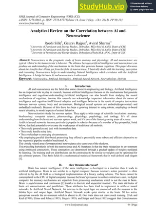 IOSR Journal of Computer Engineering (IOSR-JCE)
e-ISSN: 2278-0661, p- ISSN: 2278-8727Volume 14, Issue 3 (Sep. - Oct. 2013), PP 99-103
www.iosrjournals.org
www.iosrjournals.org 99 | Page
Analytical Review on the Correlation between Ai and
Neuroscience
Roohi Sille1
, Gaurav Rajput2
, Aviral Sharma3
1
University of Petroleum and Energy Studies, Dehradun. MTech(AI & ANN), Deptt of CSE
2
University of Petroleum and Energy Studies, Dehradun. MTech(AI & ANN), Deptt of CSE
3
University of Petroleum and Energy Studies, Dehradun.MTech(AI & ANN), Deptt of CSE
Abstract: Neuroscience is the pragmatic study of brain anatomy and physiology. AI and neuroscience are
typical related to the human brain’s behavior. The alliance between artificial intelligence and neuroscience can
produce an understanding of the mechanisms in the brain that generate human cognition. This paper discusses
about the benefits that AI has got from the field of neuroscience. It basically deals with the learning, perception
and reasoning. Neuroscience helps in understanding Natural Intelligence which correlates with the Artificial
Intelligence. A bridge between AI and neuroscience is altercated.
Keywords: Neuroscience, Artificial Intelligence, Artificial Neural Network, Neuroethology, Hybrots.
I. Introduction
AI and neuroscience are the fields that come closest in engineering and biology. Artificial Intelligence
has an important role to play in research, because artificial intelligence focuses on the mechanisms that generate
intelligence and cognition(understanding).Artificial intelligence can also benefit from studying the neural
mechanisms of cognition, because this research can acknowledge important information about the nature of
intelligence and cognition itself.Natural adaptive and intelligent behavior is the result of complex interactions
between nervous system, body and environment. Biological neural systems are embodied(represented) and
embedded (enclosed). Because of this there has been a growing interest in using robots, employing on-board
neural circuitry, to model aspects of animal behavior.
Neuroscientists study the nervous system. They apply a wide range of scientific inculcation: anatomy,
biochemistry, computer science, pharmacology, physiology, psychology, and zoology. It‘s all about
understanding how the brain and nervous system work, and it‘s one of the fastest growing areas of science.
Artificial neural networks became particularly popular in robotics because of a number of key properties, listed
below, that had potential to overcome the weaknesses of traditional AI methods.
• They could generalize and deal with incomplete data.
• They could handle noisy data.
• They couldadapt to emerging circumstances.
• By employing parallel distributed processing they offered a potentially more robust and efficient alternative to
the sequential pipeline model of traditional AI.
The closely related area of computational neuroscience also came out of the shadows.
The prevailing hypothesis in both the neuroscience and AI literatures is that the brain recognizes its environment
using optimized connections. These connections are determined through a gradual update of weights mediated
by learning. The training and test distributions can be constrained to be similar so weights can be optimized for
any arbitrary pattern. Thus both fields fit a mathematical-statistical framework that is well defined and elegant
[1].
II. How Brainreinforcesai?
Brain has natural intelligence; if the same intelligence is developed in a machine then it leads to
artificial intelligence. Brain is not similar to a digital computer because neuron‘s action potential is often
referred to by the AI field as a biological implementation of a binary coding scheme. The brain cannot be
contemplated to the CPU of digital computer because the brain‘s processor is neither central nor a unit. In digital
computer the memory mechanisms are separable from processing mechanism which is not the case in brain.
Brain is asynchronous and continuous [2] (works in discrete and sequential manner). The main attributes of
brain are connectionism and parallelism. These attributes has been tried to implement in artificial neural
networks. In Artificial Neural Network, the neurons in the input layer are connected with the neurons in the
hidden layer and output layer. Artificial Neural Network works quiet similar to the brain. NI has active
perception towards the environment which is absent in AI. Our brain does not crave much training. Crick and
Koch (1990), Llinas and Ribary (1993), Singer (1993), and Singer and Gray (1995) suggest that Consciousness
 
