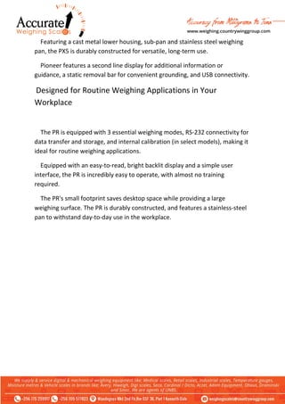 Featuring a cast metal lower housing, sub-pan and stainless steel weighing
pan, the PX5 is durably constructed for versatile, long-term use.
Pioneer features a second line display for additional information or
guidance, a static removal bar for convenient grounding, and USB connectivity.
Designed for Routine Weighing Applications in Your
Workplace
The PR is equipped with 3 essential weighing modes, RS-232 connectivity for
data transfer and storage, and internal calibration (in select models), making it
ideal for routine weighing applications.
Equipped with an easy-to-read, bright backlit display and a simple user
interface, the PR is incredibly easy to operate, with almost no training
required.
The PR's small footprint saves desktop space while providing a large
weighing surface. The PR is durably constructed, and features a stainless-steel
pan to withstand day-to-day use in the workplace.
 