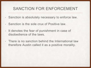 SANCTION FOR ENFORCEMENT
• Sanction is absolutely necessary to enforce law.
• Sanction is the sole crux of Positive law.
• It denotes the fear of punishment in case of
disobedience of the laws.
• There is no sanction behind the International law
therefore Austin called it as a positive morality.
 