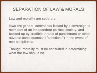 SEPARATION OF LAW & MORALS
• Law and morality are separate.
• laws are general commands issued by a sovereign to
members of an independent political society, and
backed up by credible threats of punishment or other
adverse consequences ("sanctions") in the event of
non-compliance.
• Though, morality must be consulted in determining
what the law should be.
 