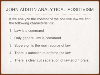 JOHN AUSTIN ANALYTICAL POSITIVISM
• If we analyze the content of the positive law we find
the following characteristics:
1. Law is a command
2. Only general law is command
3. Sovereign is the main source of law
4. There is sanction to enforce the law
5. There is clear cut separation of law and morals.
 
