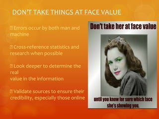 DON’T TAKE THINGS AT FACE VALUE 
Errors occur by both man and 
machine 
Cross-reference statistics and 
research when possible 
Look deeper to determine the 
real 
value in the information 
Validate sources to ensure their 
credibility, especially those online 
 