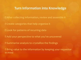 Turn Information into Knowledge 
After collecting information, review and assemble it 
Create categories that help organize it 
Look for patterns of recurring data 
Add your perspective to what you’ve uncovered 
Summarize analysis to crystallize the findings 
Bring value to the information by keeping your requestor 
in mind 
 