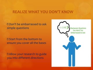 REALIZE WHAT YOU DON’T KNOW 
Don’t be embarrassed to ask 
simple questions 
Start from the bottom to 
ensure you cover all the bases 
Allow your research to guide 
you into different directions 
 