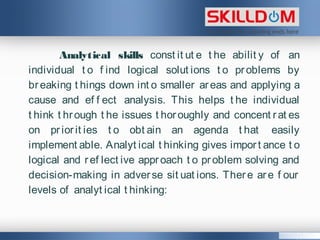 Analytical skills const it ut e t he abilit y of an
individual t o f ind logical solut ions t o problems by
breaking t hings down int o smaller areas and applying a
cause and ef f ect analysis. This helps t he individual
t hink t hrough t he issues t horoughly and concent rat es
on priorit ies t o obt ain an agenda t hat easily
implement able. Analyt ical t hinking gives import ance t o
logical and ref lect ive approach t o problem solving and
decision-making in adverse sit uat ions. There are f our
levels of analyt ical t hinking:
 