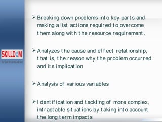  Breaking down problems int o key part s and
making a list act ions required t o overcome
t hem along wit h t he resource requirement .
 Analyzes t he cause and ef f ect relat ionship,
t hat is, t he reason why t he problem occurred
and it s implicat ion
 Analysis of various variables
 I dent if icat ion and t ackling of more complex,
int ract able sit uat ions by t aking int o account
t he long t erm impact s
 