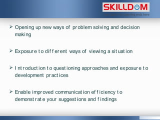  Opening up new ways of problem solving and decision
making
 Exposure t o dif f erent ways of viewing a sit uat ion
 I nt roduct ion t o quest ioning approaches and exposure t o
development pract ices
 Enable improved communicat ion ef f iciency t o
demonst rat e your suggest ions and f indings
 
