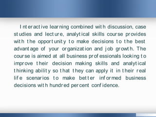 I nt eract ive learning combined wit h discussion, case
st udies and lect ure, analyt ical skills course provides
wit h t he opport unit y t o make decisions t o t he best
advant age of your organizat ion and j ob growt h. The
course is aimed at all business prof essionals looking t o
improve t heir decision making skills and analyt ical
t hinking abilit y so t hat t hey can apply it in t heir real
lif e scenarios t o make bet t er inf ormed business
decisions wit h hundred percent conf idence.
 