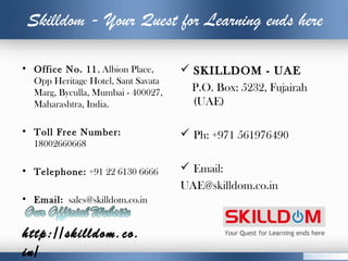 Skilldom - Your Quest for Learning ends here
• Office No. 11, Albion Place,
Opp Heritage Hotel, Sant Savata
Marg, Byculla, Mumbai - 400027,
Maharashtra, India.
• Toll Free Number:
18002660668
• Telephone: +91 22 6130 6666
• Email: sales@skilldom.co.in
 SKILLDOM - UAE
P.O. Box: 5232, Fujairah
(UAE)
 Ph: +971 561976490
 Email: 
UAE@skilldom.co.in
http://skilldom.co.
in/
 