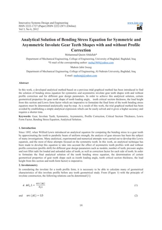 Innovative Systems Design and Engineering                                                                  www.iiste.org
ISSN 2222-1727 (Paper) ISSN 2222-2871 (Online)
Vol 3, No 6, 2012


  Analytical Solution of Bending Stress Equation for Symmetric and
  Asymmetric Involute Gear Teeth Shapes with and without Profile
                             Correction
                                             Mohammad Qasim Abdullah*
       Department of Mechanical Engineering, College of Engineering, University of Baghdad, Baghdad, Iraq
                         *E-mail of the corresponding author: mohq1969@yahoo.com
                                                   Muhsin Jabir Jweeg
       Department of Mechanical Engineering, College of Engineering, Al-Nahrain University, Baghdad, Iraq
                                             E-mail: muhsinjj@yahoo.com

Abstract

In this work, a developed analytical method based on a previous trial graphical method has been introduced to find
the solution of bending stress equation for symmetric and asymmetric involute gear teeth shapes with and without
profile correction and for different gear design parameters. In order to achieve this analytical solution, certain
geometrical properties for gear tooth shape of tooth loading angle, tooth critical section thickness, the load height
from this section and Lewis form factor which are imperative to formulate the final form of the tooth bending stress
equation must be determined analytically step-by-step. As a result of this work, the trial graphical method has been
avoided by establishing a simple analytical expression which can be easily solved and it gives a higher accuracy and
requires a shorter time.
Keywords: Gear, Involute Teeth, Symmetric, Asymmetric, Profile Correction, Critical Section Thickness, Lewis
Form Factor, Bending Stress Equation, Analytical Solution.


1. Introduction
Since 1892, when Wilfred Lewis introduced an analytical equation for computing the bending stress in a gear tooth
by approximating the tooth to parabolic beam of uniform strength, the analysis of gear stresses has been the subject
of many investigations. Many analytical, experimental and numerical attempts were carried out to develop this Lewis
equation, and the most of these attempts focused on the symmetric tooth. In this work, an analytical technique has
been made to develop this equation to take into account the effect of asymmetric tooth profiles with and without
profile correction (profile shift) for different gear design parameters such as module, number of teeth, pressure angles
and root fillet radii for loaded and unloaded sides of tooth, as well as correction factor for each side of tooth. In order
to formulate the final analytical solution of the tooth bending stress equation, the determination of certain
geometrical properties of gear tooth shape such as (tooth loading angle, tooth critical section thickness, the load
height from this section and tooth form factor) is imperative.
2. Involutometry
In considering the involute for a tooth profile form, it is necessary to be able to calculate many of geometrical
characteristics of this involute profile before any tooth geometrical study. From (Figure 1) with the principle of
involute construction, the following relations can be determined [1]:


                                                                                                                  (1)


and                                                                                                               (2)


                                                            19
 