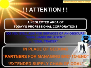! !  ATTENTION  ! ! A NEGLECTED AREA OF TODAY’S PROFESSIONAL CORPORATIONS IN PLACE OF SEEKING “ PARTNERS FOR MANAGING END-TO-END” ‘ EXTENDED SUPPLY CHAIN OF COAL’ DO YOU STILL ASK FOR SERVICES OF AN OBSCURE “ COAL HANDLING AGENT” “ COAL TRADER” or GETTING ORDERLINESS IN CHAOS PARTNERS 
