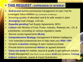 End-to-end   techno-commercial management of coal / fuel for Leveraged Value Addition  (any combination of following) Ensuring   quality   of allocated coal & its safe receipt in plant Arranging  Coal Linkage, LOA etc. Expedite pending  Fuel Supply Agreements, MOU Liaison  with Ministry of Coal, Power, Industry, Railways etc., CIL & subsidiaries, consulting on various regulatory needs Service Levels Agreements  (SLAs) Comprehensive Strategy  management & Market intelligence Your extended professional arm to help meet your  KRA / KPI Dynamic  e-Auction   strategy & open market purchase Provide techno-commercial  Advice  on agreed domains Carry out study  for market, source & quality to get optimum solution Crisis  Management  (God forbid it is ever needed),  Audit  your systems,  Training Indirect  materials, spares & Import Substitution THIS REQUEST  / EXPRESSION OF INTEREST GETTING ORDERLINESS IN CHAOS 