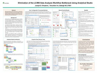 Elimination of the LC/MS Data Analysis Workflow Bottleneck Using Analytical Studio Joseph D. Simpkins,  Virscidian Inc.,Raleigh NC 27601 Abstract Modern mass spectrometry labs usually contain instruments from multiple vendors generating data for hundreds to thousands of samples per day.  The challenge facing most labs today is not data generation.  Rather, it is data interpretation.  How do labs keep from being buried under all of the data they can generate?  We have implemented a software suite (Analytical Studio) to automate the workflow process of interpreting the qualitative and quantitative LC/MS analysis of small molecules.  Specific attention was paid to workflow management, data review, exception handling, multi-vendor support and interfacing with legacy systems. Analytical Studio Architecture Acknowledgments We want to thank Tony Brand of  Agilent Technolgoies  for his contributions to integrating  Agilent  equipment with Analytical Studio.  We thank Jim Connelly and Richard Austin along with their staff of  sanofi aventis  (Tucson, AZ) for their contributions to refining the features of Analytical Studio for the compound QC workflow. We thank Guenter Schneider of  sanofi aventis  as well for his help with validating the RPT report plug-in. We also want to thank Doug Haigh for his contributions to Analytical Studio plate navigation, raw data reader and RPT report plug-ins. Conclusions The purchase and operation of analytical instrumentation is often  assumed  to be the only cost of operating a high throughput analytical lab.  However, there is significant cost associated with ensuring quality results are produced from the acquired data.  This cost is directly related to quality of results and complexity of workflow. Investing in building a general purpose analytical data handling framework helped Virscidian to operate a more efficient and flexible lab without compromising the quality of results returned to customers.  The compound QC workflow application is just one example of how Analytical Studio has been applied to a complex set of steps across a variety of instrumentation to save costs associated with processing analytical data. For Further Information www.virscidian.com Contact Joseph Simpkins at  [email_address] Virscidian Inc. 128 East Hargett St, Suite 300 Raleigh, NC 27601 (919) 809-7651 Background Sample throughput in compound characterization, the process of qualitative and quantitative analysis of a  compound of interest (COI),  is often limited by the data interpretation process.  To scale up throughput in a spectrometry lab, the quality of interpretation is often compromised in order to get results out quickly.  Furthermore, when a variety of instruments are employed in the lab, additional informatics tools must be built to overcome limitations and inconsistencies across various data formats, processing approaches and reporting tools. To overcome these and other limitations, Virscidian has developed a general analytical data handling framework, Analytical Studio, based on a plug-in architecture to enable a combination of standard and customized plug-ins to be developed and deployed to a lab.  The framework is designed to function across process or network boundaries allowing for greater scalability. Analytical Studio is a robust and flexible platform offering clean integration with external systems, quality data processing, expert data interrogation, exception handling, manual override functionality and flexible reporting tools.  This is accomplished with custom plug-ins aggregated with standard core viewer and processing plug-ins to meet decision workflow requirements. The objective of the compound QC workflow is to determine if the compound of interest (COI) is present, and if so, determine the purity and quantity.  Analytical Studio was deployed with the core components along with the Compound QC workflow plug-in as a full featured client application and as a “black box” hands free processing and reporting engine to automatically generate results on any supported instrument. Manual Override Results User Configurable Processing Methods Powerful Data Review Tools Analytical Studio offers functionality such as the batch quality display, automated quant calibration, manual override of COI call, manual integration and easy peak deletion to accelerate the data interrogation and review process while delivering quality results. Analytical Studio allows the user to define a variety of processing methods to customize all aspects of the processing logic including peak picking, baseline estimation, spectra processing, COI scoring, quantity and quality calculations.  Methods can be configured individually for each sample or applied to a set of samples.  The user can also take advantage of several innovative approaches for improving processing performance, reducing archive file  and report sizes.  Peak scoring parameters are used adjust the criteria for automatic determination of the presence of the COI Quantity and quality calculation parameters support various detector types and quantitative calibration methods. Analytical Studio Compound QC workflow deployed as a full featured client application with multiple plug-ins to support multiple raw vendor readers and multiple output report types.  Plug-ins can be easily “wired up” and coordinated by a hosting application to automate most workflows. Analytical Studio Compound QC workflow deployed as a stream-lined “black box” automatic processing service supporting multiple raw data formats and a single sample report output. Virscidian has implemented a black box processing solution to remove bottlenecks inherent in automated high-throughput QC analysis to significantly reduce the time required to process a sample. Highly tunable peak picking and filtering settings can be individually configured for each chromatogram.  Shown below is before and after adjusting the peak filter settings to remove unwanted peaks and improve AUC calculation accuracy. Before applying new peak filter settings. After applying new peak filter settings. Generating a calibration equation using a four component standard mix with the CLND is easy.  COI peak areas from all processed standards for all COIs are automatically extracted and fitted to give a calibration curve anytime during or after the processing of a batch.  Calibration curves can then be applied to individual samples in the event of instrument problems requiring a recalibration. Build a query using a GUI and any supported sample attributes to group and display samples belonging to the group. Not all colored wells are the same!  Applying Analytical Studio’s innovative “query and tag” quality filter the user can quickly and clearly discern which samples to further inspect. Plate view based on COI found color coding Toggle plate view to display wells based on query tags. Apply query ,[object Object],[object Object],[object Object],[object Object],[object Object],[object Object],[object Object],[object Object],[object Object],[object Object],[object Object],[object Object],[object Object],[object Object],[object Object],[object Object],Flexible Reporting Unlimited reporting through custom plug-ins enables customers to receive their results in the format that meets their needs. By developing a custom report plug-in, a single sample report in PDF format is generated to the specification of the client.  Each report plug-in supports settings to allow limited customization of the report output. The single sample QC report outputs all the essential results associated the sample into PDF or MS Word format. The RPT report plug-in generates the same batch report into a Micromass browser compatible RPT file.  Analtyical Studio can embed additional information into an RPT file that can be used by RPT readers to deliver richer information using the RPT format. Step 1.  Right click the peak and select delete selected peak group menu item Step 2.  Confirm the request to delete all peaks in a peak group. Step 3.  Peaks are deleted and results are updated. All input and output results can be manually overridden.  Detailed peak scoring explains the automatic decision making and scoring algorithm. Override the automatic COI found result with a single click. Single click peak or peak group deletion Single click peak splitting The QC summary report can be generated for any set of samples.  The user can determine which properties are output to the Excel document.  Customized versions of this plug-in allow for embedded logic to be applied resulting in custom fields being reported to their specifications. 1 2 3 