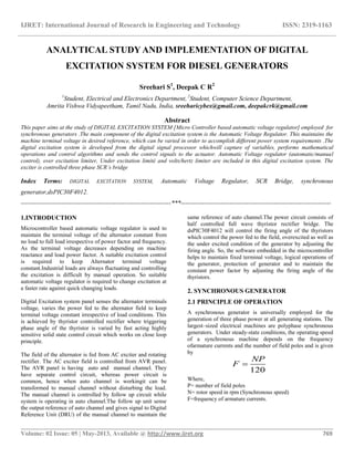 IJRET: International Journal of Research in Engineering and Technology ISSN: 2319-1163
__________________________________________________________________________________________
Volume: 02 Issue: 05 | May-2013, Available @ http://www.ijret.org 769
ANALYTICAL STUDY AND IMPLEMENTATION OF DIGITAL
EXCITATION SYSTEM FOR DIESEL GENERATORS
Sreehari S1
, Deepak C R2
1
Student, Electrical and Electronics Department, 2
Student, Computer Science Department,
Amrita Vishwa Vidyapeetham, Tamil Nadu, India, sreeharicybex@gmail.com, deepakcrk@gmail.com
Abstract
This paper aims at the study of DIGITAL EXCITATION SYSTEM [Micro Controller based automatic voltage regulator] employed for
synchronous generators .The main component of the digital excitation system is the Automatic Voltage Regulator. This maintains the
machine terminal voltage in desired reference, which can be varied in order to accomplish different power system requirements .The
digital excitation system is developed from the digital signal processor whichwill capture of variables, performs mathematical
operations and control algorithms and sends the control signals to the actuator. Automatic Voltage regulator (automatic/manual
control), over excitation limiter, Under excitation limité and volts/hertz limiter are included in this digital excitation system. The
exciter is controlled three phase SCR’s bridge
Index Terms: DIGITAL EXCITATION SYSTEM, Automatic Voltage Regulator, SCR Bridge, synchronous
generator,dsPIC30F4012.
-----------------------------------------------------------------------***-----------------------------------------------------------------------
1.INTRODUCTION
Microcontroller based automatic voltage regulator is used to
maintain the terminal voltage of the alternator constant from
no load to full load irrespective of power factor and frequency.
As the terminal voltage decreases depending on machine
reactance and load power factor. A suitable excitation control
is required to keep Alternator terminal voltage
constant.Industrial loads are always fluctuating and controlling
the excitation is difficult by manual operation. So suitable
automatic voltage regulator is required to change excitation at
a faster rate against quick changing loads.
Digital Excitation system panel senses the alternator terminals
voltage, varies the power fed to the alternator field to keep
terminal voltage constant irrespective of load conditions. This
is achieved by thyristor controlled rectifier where triggering
phase angle of the thyristor is varied by fast acting highly
sensitive solid state control circuit which works on close loop
principle.
The field of the alternator is fed from AC exciter and rotating
rectifier. The AC exciter field is controlled from AVR panel.
The AVR panel is having auto and manual channel. They
have separate control circuit, whereas power circuit is
common, hence when auto channel is workingit can be
transformed to manual channel without disturbing the load.
The manual channel is controlled by follow up circuit while
system is operating in auto channel.The follow up unit sense
the output reference of auto channel and gives signal to Digital
Reference Unit (DRU) of the manual channel to maintain the
same reference of auto channel.The power circuit consists of
half controlled full wave thyristor rectifier bridge. The
dsPIC30F4012 will control the firing angle of the thyristors
which control the power fed to the field, overexcited as well as
the under excited condition of the generator by adjusting the
firing angle. So, the software embedded in the microcontroller
helps to maintain fixed terminal voltage, logical operations of
the generator, protection of generator and to maintain the
constant power factor by adjusting the firing angle of the
thyristors.
2. SYNCHRONOUS GENERATOR
2.1 PRINCIPLE OF OPERATION
A synchronous generator is universally employed for the
generation of three phase power at all generating stations. The
largest–sized electrical machines are polyphase synchronous
generators. Under steady-state conditions, the operating speed
of a synchronous machine depends on the frequency
ofarmature currents and the number of field poles and is given
by
Where,
P= number of field poles
N= rotor speed in rpm (Synchronous speed)
F=frequency of armature currents.
120
NP
F 
 