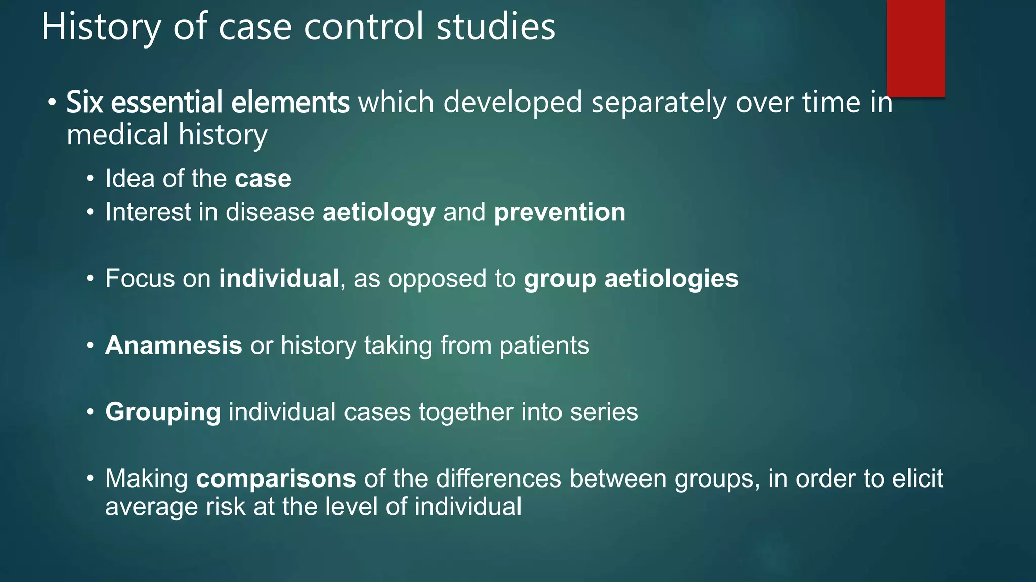 • Six essential elements which developed separately over time in
medical history
• Idea of the case
• Interest in disease aetiology and prevention
• Focus on individual, as opposed to group aetiologies
• Anamnesis or history taking from patients
• Grouping individual cases together into series
• Making comparisons of the differences between groups, in order to elicit
average risk at the level of individual
History of case control studies
 