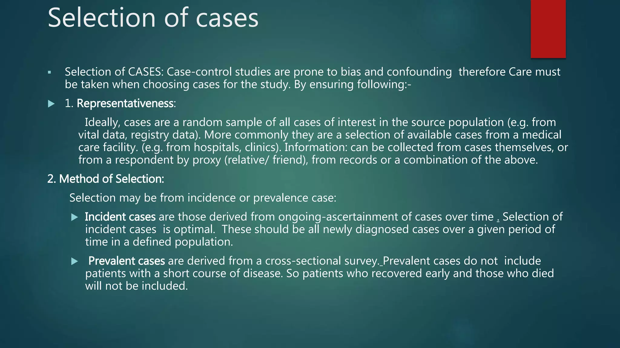 Selection of cases
 Selection of CASES: Case-control studies are prone to bias and confounding therefore Care must
be taken when choosing cases for the study. By ensuring following:-
 1. Representativeness:
Ideally, cases are a random sample of all cases of interest in the source population (e.g. from
vital data, registry data). More commonly they are a selection of available cases from a medical
care facility. (e.g. from hospitals, clinics). Information: can be collected from cases themselves, or
from a respondent by proxy (relative/ friend), from records or a combination of the above.
2. Method of Selection:
Selection may be from incidence or prevalence case:
 Incident cases are those derived from ongoing-ascertainment of cases over time . Selection of
incident cases is optimal. These should be all newly diagnosed cases over a given period of
time in a defined population.
 Prevalent cases are derived from a cross-sectional survey. Prevalent cases do not include
patients with a short course of disease. So patients who recovered early and those who died
will not be included.
 