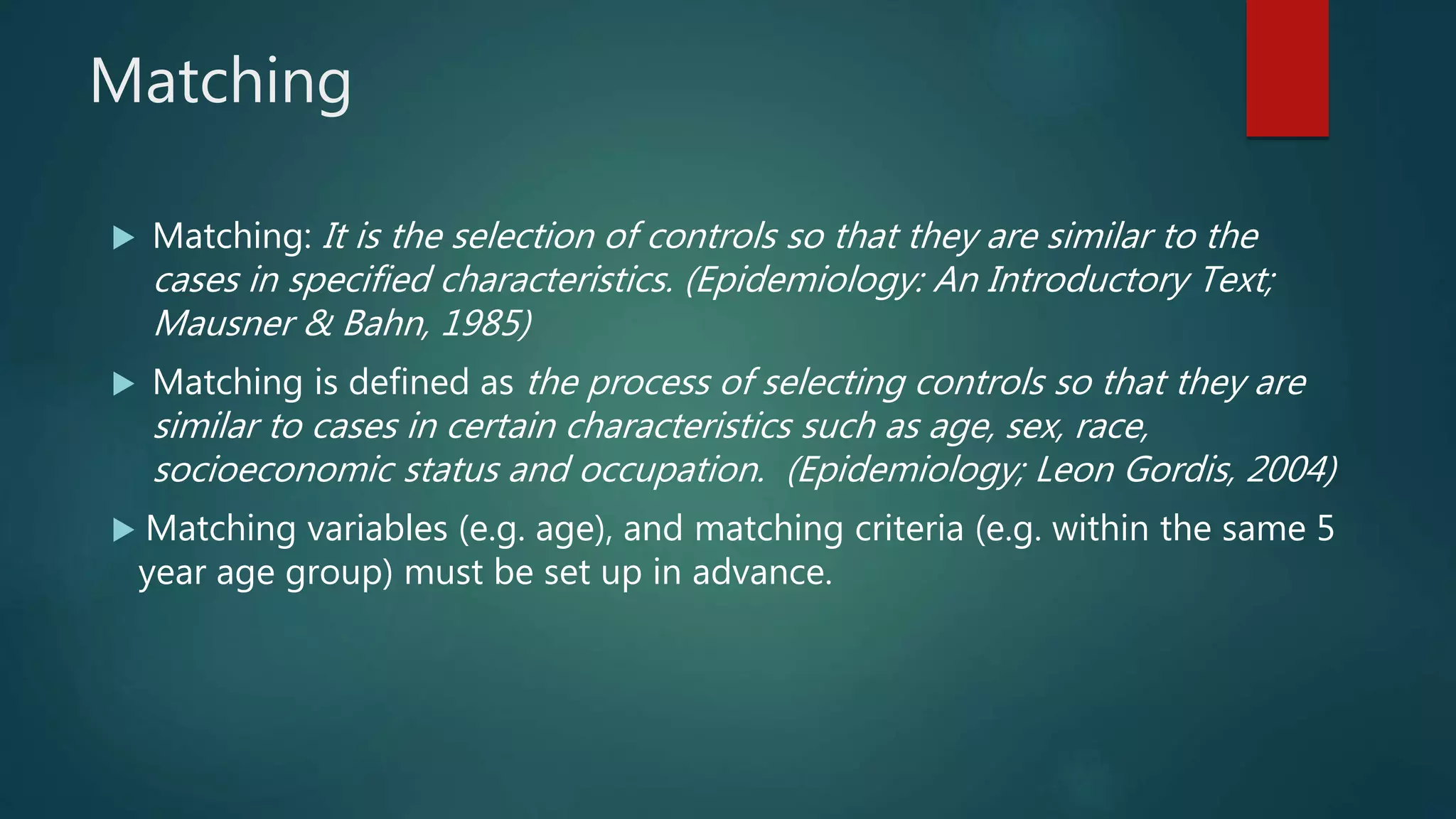 Matching
 Matching: It is the selection of controls so that they are similar to the
cases in specified characteristics. (Epidemiology: An Introductory Text;
Mausner & Bahn, 1985)
 Matching is defined as the process of selecting controls so that they are
similar to cases in certain characteristics such as age, sex, race,
socioeconomic status and occupation. (Epidemiology; Leon Gordis, 2004)
 Matching variables (e.g. age), and matching criteria (e.g. within the same 5
year age group) must be set up in advance.
 