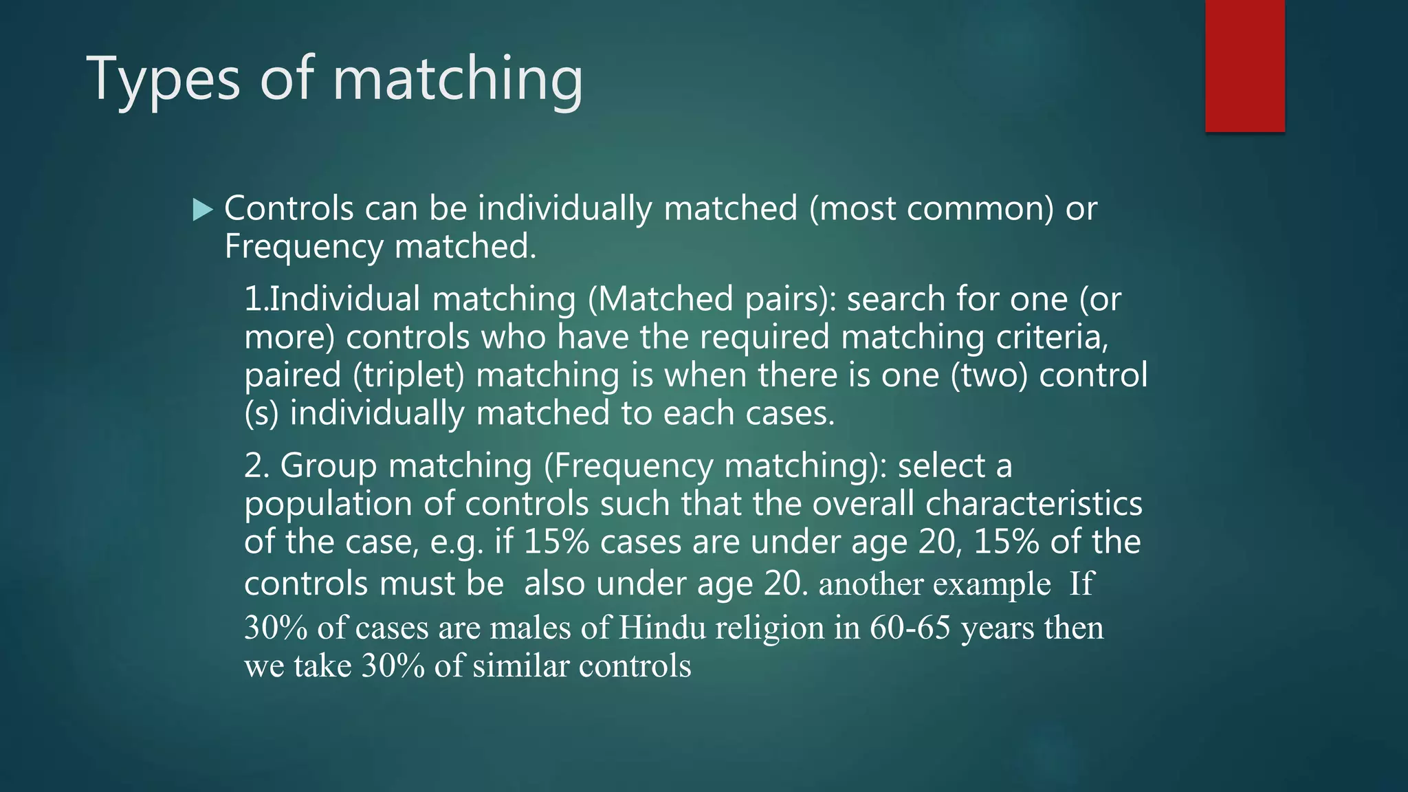 Types of matching
 Controls can be individually matched (most common) or
Frequency matched.
1.Individual matching (Matched pairs): search for one (or
more) controls who have the required matching criteria,
paired (triplet) matching is when there is one (two) control
(s) individually matched to each cases.
2. Group matching (Frequency matching): select a
population of controls such that the overall characteristics
of the case, e.g. if 15% cases are under age 20, 15% of the
controls must be also under age 20. another example If
30% of cases are males of Hindu religion in 60-65 years then
we take 30% of similar controls
 