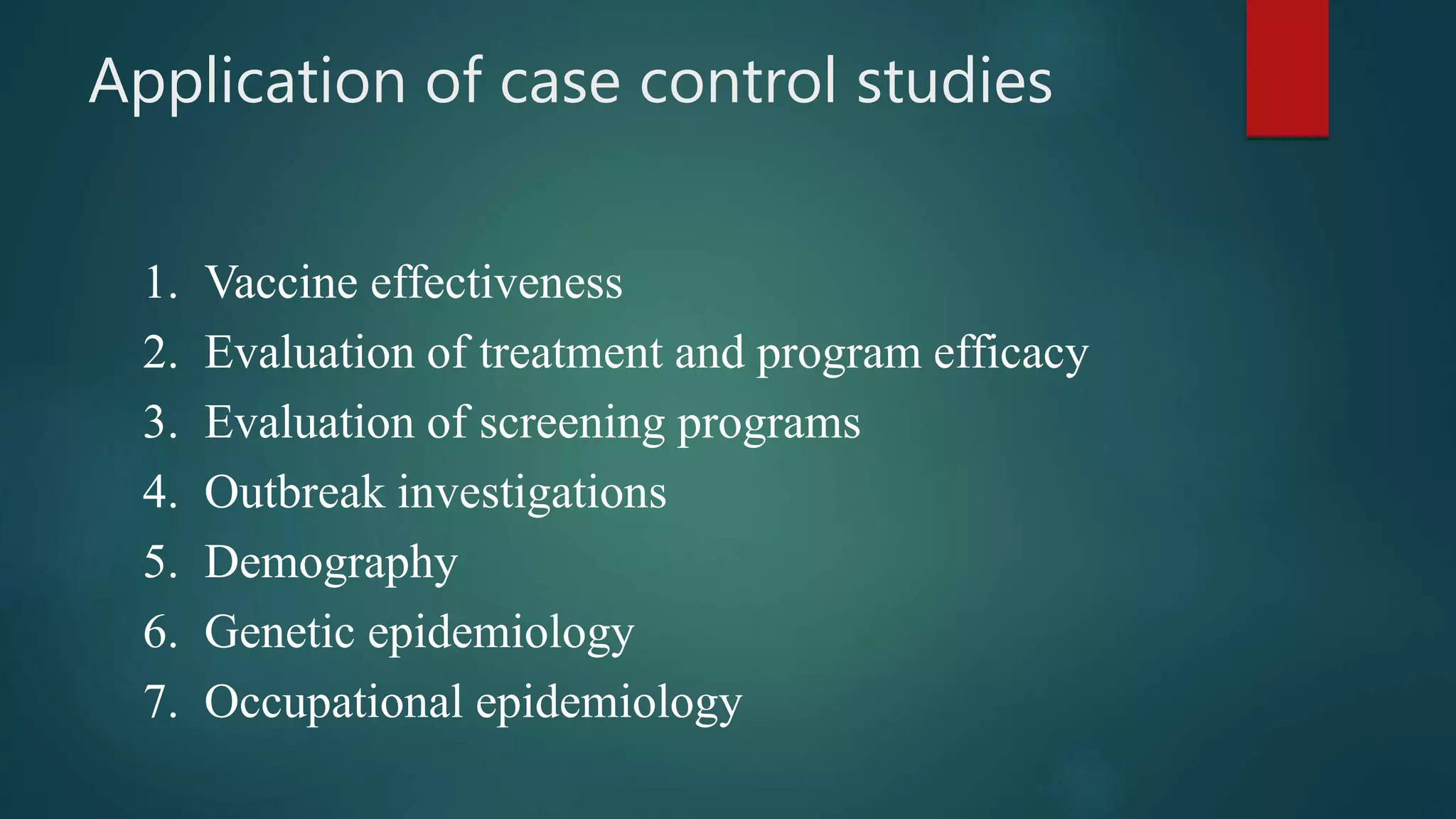 Application of case control studies
1. Vaccine effectiveness
2. Evaluation of treatment and program efficacy
3. Evaluation of screening programs
4. Outbreak investigations
5. Demography
6. Genetic epidemiology
7. Occupational epidemiology
 