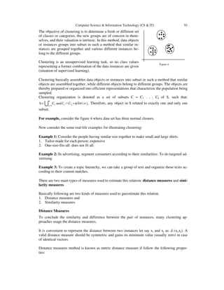 Computer Science & Information Technology (CS & IT) 91
The objective of clustering is to determine a fresh or different set
of classes or categories, the new groups are of concern in them-
selves, and their valuation is intrinsic. In this method, data objects
or instances groups into subset in such a method that similar in-
stances are grouped together and various different instances be-
long to the different groups.
Clustering is an unsupervised learning task, so no class values
representing a former combination of the data instances are given
(situation of supervised learning).
Clustering basically assembles data objects or instances into subset in such a method that similar
objects are assembled together, while different objects belong to different groups. The objects are
thereby prepared or organized into efficient representations that characterize the population being
sampled.
Clustering organization is denoted as a set of subsets C = C1 . . . Ck of S, such that:
φ=∩=
= ji
k
1i i CCandCS U for ji ≠ . Therefore, any object in S related to exactly one and only one
subset.
For example, consider the figure 4 where data set has three normal clusters.
Now consider the some real-life examples for illustrating clustering:
Example 1: Consider the people having similar size together to make small and large shirts.
1. Tailor-made for each person: expensive
2. One-size-fits-all: does not fit all.
Example 2: In advertising, segment consumers according to their similarities: To do targeted ad-
vertising.
Example 3: To create a topic hierarchy, we can take a group of text and organize those texts ac-
cording to their content matches.
There are two main types of measures used to estimate this relation: distance measures and simi-
larity measures.
Basically following are two kinds of measures used to guesstimate this relation
1. Distance measures and
2. Similarity measures
Distance Measures
To conclude the similarity and difference between the pair of instances, many clustering ap-
proaches usage the distance measures.
It is convenient to represent the distance between two instances let say xi and xj as: d (xi,xj). A
valid distance measure should be symmetric and gains its minimum value (usually zero) in case
of identical vectors.
Distance measures method is known as metric distance measure if follow the following proper-
ties:
Figure 4
 