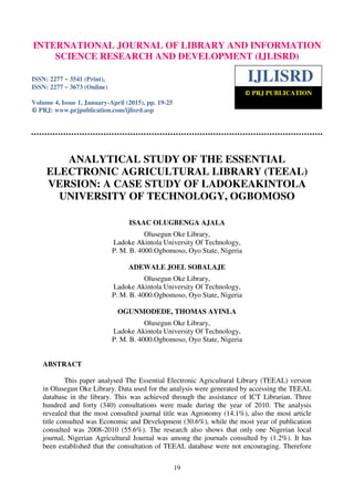 International Journal of Library and Information Science Research and Development (IJLISRD), ISSN: 2277
– 3541 (Print), ISSN: 2277 – 3673 (Online) Volume 4, Issue 1, January-April 2015, © PRJ Publication
19
ANALYTICAL STUDY OF THE ESSENTIAL
ELECTRONIC AGRICULTURAL LIBRARY (TEEAL)
VERSION: A CASE STUDY OF LADOKEAKINTOLA
UNIVERSITY OF TECHNOLOGY, OGBOMOSO
ISAAC OLUGBENGA AJALA
Olusegun Oke Library,
Ladoke Akintola University Of Technology,
P. M. B. 4000.Ogbomoso, Oyo State, Nigeria
ADEWALE JOEL SOBALAJE
Olusegun Oke Library,
Ladoke Akintola University Of Technology,
P. M. B. 4000.Ogbomoso, Oyo State, Nigeria
OGUNMODEDE, THOMAS AYINLA
Olusegun Oke Library,
Ladoke Akintola University Of Technology,
P. M. B. 4000.Ogbomoso, Oyo State, Nigeria
ABSTRACT
This paper analysed The Essential Electronic Agricultural Library (TEEAL) version
in Olusegun Oke Library. Data used for the analysis were generated by accessing the TEEAL
database in the library. This was achieved through the assistance of ICT Librarian. Three
hundred and forty (340) consultations were made during the year of 2010. The analysis
revealed that the most consulted journal title was Agronomy (14.1%), also the most article
title consulted was Economic and Development (30.6%), while the most year of publication
consulted was 2008-2010 (55.6%). The research also shows that only one Nigerian local
journal, Nigerian Agricultural Journal was among the journals consulted by (1.2%). It has
been established that the consultation of TEEAL database were not encouraging. Therefore
INTERNATIONAL JOURNAL OF LIBRARY AND INFORMATION
SCIENCE RESEARCH AND DEVELOPMENT (IJLISRD)
ISSN: 2277 – 3541 (Print),
ISSN: 2277 – 3673 (Online)
Volume 4, Issue 1, January-April (2015), pp. 19-25
© PRJ: www.prjpublication.com/ijlisrd.asp
IJLISRD
© PRJ PUBLICATION
 