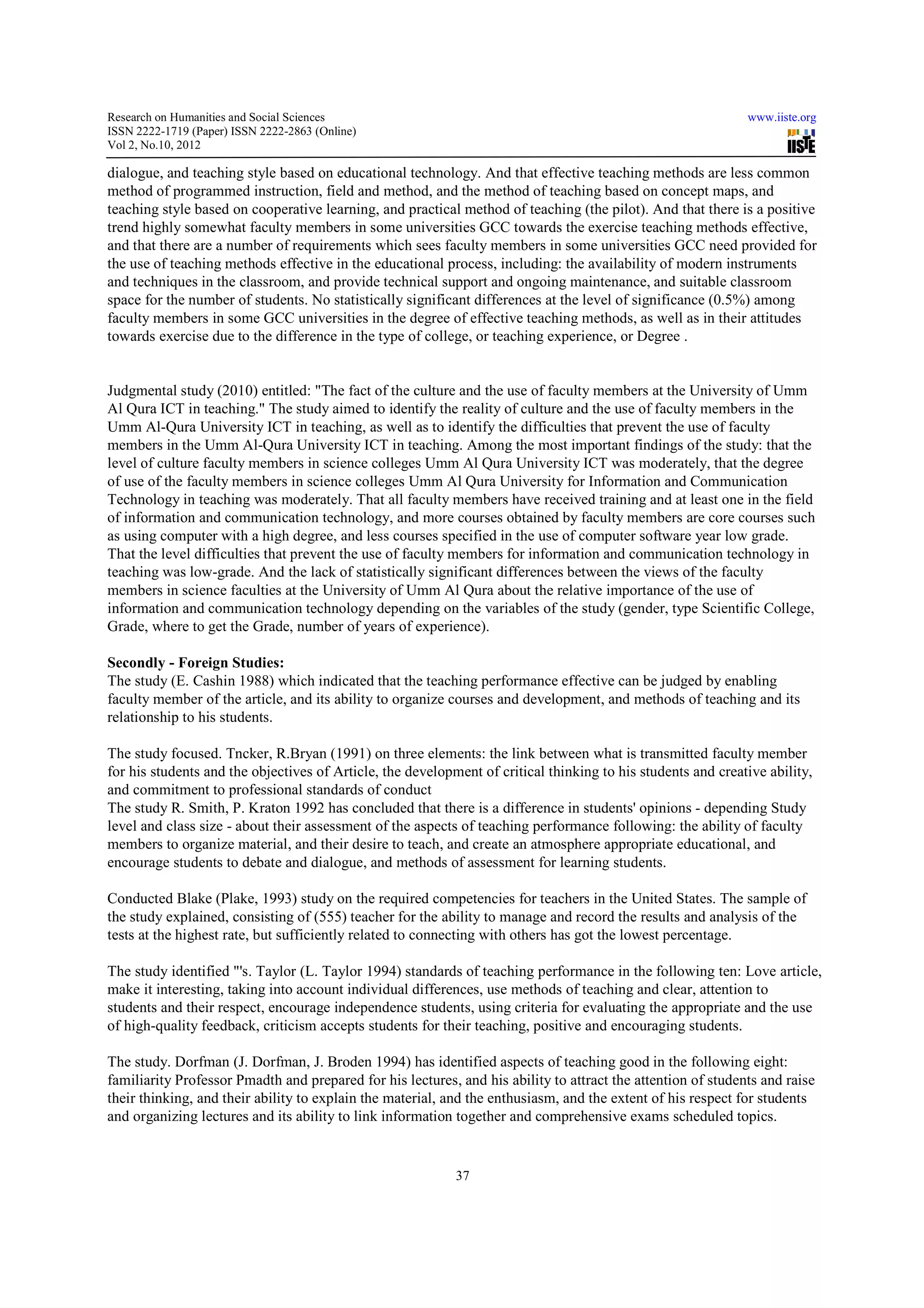 Research on Humanities and Social Sciences                                                                    www.iiste.org
ISSN 2222-1719 (Paper) ISSN 2222-2863 (Online)
                                   2863
Vol 2, No.10, 2012

dialogue, and teaching style based on educational technology. And that effective teaching methods are less common
                                                    technology.
method of programmed instruction, field and method, and the method of teaching based on concept maps, and
teaching style based on cooperative learning, and practical method of teaching (the pilot). And that there is a positive
trend highly somewhat faculty members in some universities GCC towards the exercise teaching methods effective,
and that there are a number of requirements which sees faculty members in some universities GCC need provided for
the use of teaching methods effective in the educational process, including: the availability of modern instruments
and techniques in the classroom, and provide technical support and ongoing maintenance, and suitable classroom
space for the number of students. No statistically significant differences at the level of significance (0.5%) among
faculty members in some GCC universities in the degree of effective teaching methods, as well as in their attitudes
towards exercise due to the difference in the type of college, or teaching experience, or Degree .
                                                      college,


Judgmental study (2010) entitled: "The fact of the culture and the use of faculty members at the University of Umm
Al Qura ICT in teaching." The study aimed to identify the reality of culture and the use of faculty members in the
                                                                                            facu
Umm Al-Qura University ICT in teaching, as well as to identify the difficulties that prevent the use of faculty
          Qura
members in the Umm Al-Qura University ICT in teaching. Among the most important findings of the study: that the
                            Qura
level of culture faculty members in science colleges Umm Al Qura University ICT was moderately, that the degree
             ure
of use of the faculty members in science colleges Umm Al Qura University for Information and Communication
Technology in teaching was moderately. That all faculty members have received training and at least one in the field
                                                     faculty
of information and communication technology, and more courses obtained by faculty members are core courses such
as using computer with a high degree, and less courses specified in the use of computer software year low grade.
                                                                             of
That the level difficulties that prevent the use of faculty members for information and communication technology in
teaching was low-grade. And the lack of statistically significant differences between the views of the faculty
                   grade.                                                                              f
members in science faculties at the University of Umm Al Qura about the relative importance of the use of
information and communication technology depending on the variables of the study (gender, type Scientific College,
Grade, where to get the Grade, number of years of experience).
                               e,

Secondly - Foreign Studies:
The study (E. Cashin 1988) which indicated that the teaching performance effective can be judged by enabling
faculty member of the article, and its ability to organize courses and development, and methods of teaching and its
relationship to his students.

The study focused. Tncker, R.Bryan (1991) on three elements: the link between what is transmitted faculty member
                                Bryan
for his students and the objectives of Article, the development of critical thinking to his students and creative ability,
and commitment to professional standards of conduct
The study R. Smith, P. Kraton 1992 has concluded that there is a difference in students' opinions - depending Study
level and class size - about their assessment of the aspects of teaching performance following: the ability of faculty
                                   assessment
members to organize material, and their desire to teach, and create an atmosphere appropriate educational, and
encourage students to debate and dialogue, and methods of assessment for learning students.
                                                                          for

Conducted Blake (Plake, 1993) study on the required competencies for teachers in the United States. The sample of
the study explained, consisting of (555) teacher for the ability to manage and record the results and analysis of the
tests at the highest rate, but sufficiently related to connecting with others has got the lowest percentage.

The study identified "'s. Taylor (L. Taylor 1994) standards of teaching performance in the following ten: Love article,
make it interesting, taking into account individual differences, use methods of teaching and clear, attention to
students and their respect, encourage independence students, using criteria for evaluating the appropriate and the use
of high-quality feedback, criticism accepts students for their teaching, positive and encouraging students.
        quality                              students

The study. Dorfman (J. Dorfman, J. Broden 1994) has identified aspects of teaching good in the following eight:
familiarity Professor Pmadth and prepared for his lectures, and his ability to attract the attention of students and raise
their thinking, and their ability to explain the material, and the enthusiasm, and the extent of his respect for students
and organizing lectures and its ability to link information together and comprehensive exams scheduled topics.
                                                                                                  sche


                                                            37
 