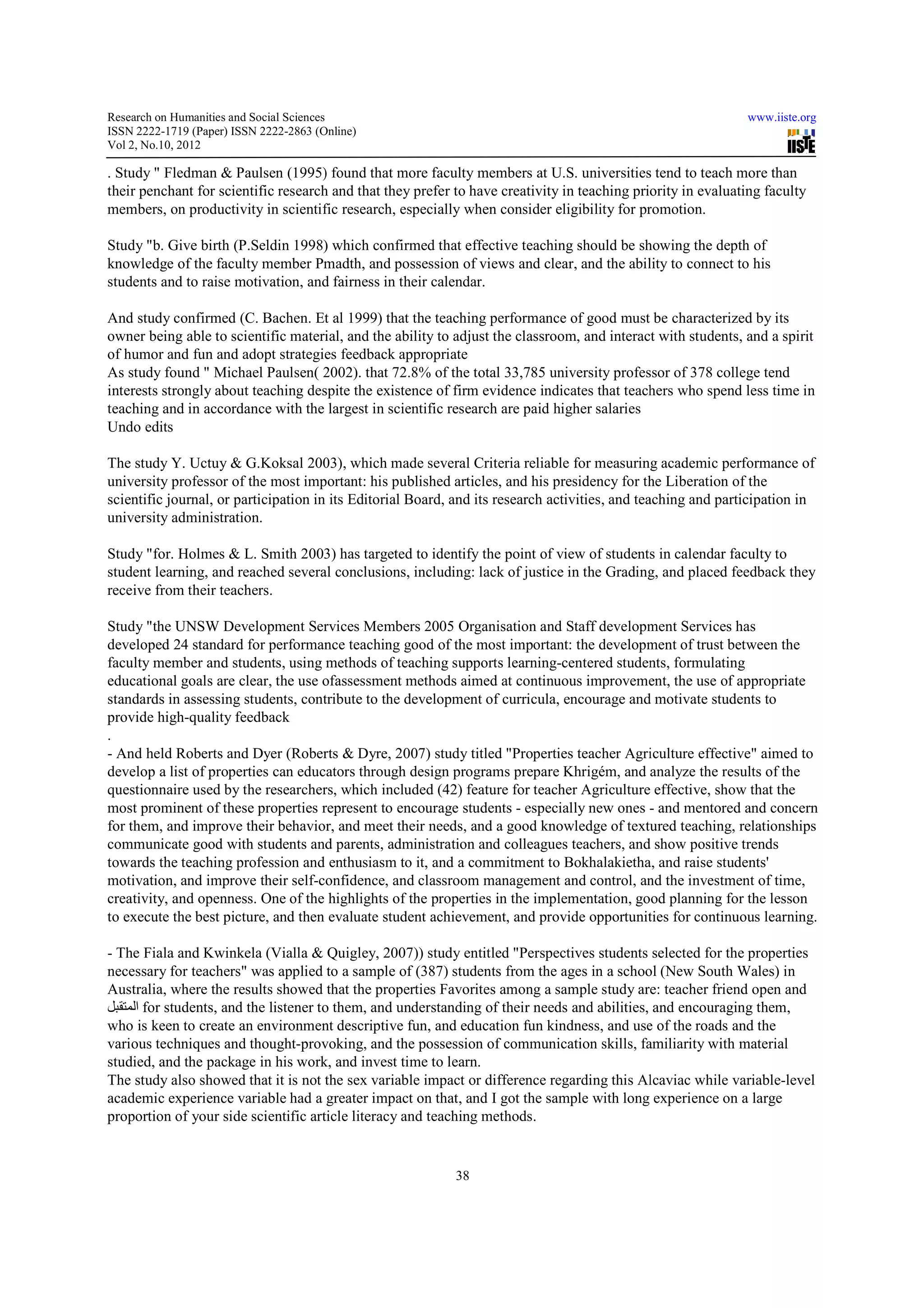 Research on Humanities and Social Sciences                                                                     www.iiste.org
ISSN 2222-1719 (Paper) ISSN 2222-2863 (Online)
                                   2863
Vol 2, No.10, 2012

. Study " Fledman & Paulsen (1995) found that more faculty members at U.S. universities tend to teach more than
their penchant for scientific research and that they prefer to have creativity in teaching priority in evaluating faculty
members, on productivity in scientific research, especially when consider eligibility for promotion.
          ,

Study "b. Give birth (P.Seldin 1998) which confirmed that effective teaching should be showing the depth of
knowledge of the faculty member Pmadth, and possession of views and clear, and the ability to connect to his
                                                 possession
students and to raise motivation, and fairness in their calendar
                                                        calendar.

And study confirmed (C. Bachen. Et al 1999) that the teaching performance of good must be characterized by its
owner being able to scientific material, and the ability to adjust the classroom, and interact with students, and a spirit
                       ientific
of humor and fun and adopt strategies feedback appropriate
As study found " Michael Paulsen( 2002). that 72.8% of the total 33,785 university professor of 378 college tend
interests strongly about teaching despite the existence of firm evidence indicates that teachers who spend less time in
teaching and in accordance with the largest in scientific research are paid higher salaries
Undo edits

The study Y. Uctuy & G.Koksal 2003), which made several Criteria reliable for measuring academic performance of
                            Koksal
university professor of the most important his published articles, and his presidency for the Liberation of the
                                   important:
scientific journal, or participation in its Editorial Board, and its research activities, and teaching and participation in
university administration.

Study "for. Holmes & L. Smith 2003) has targeted to identify the point of view of students in calendar faculty to
           .
student learning, and reached several conclusions, including: lack of justice in the Grading and placed feedback they
                                  ral                                                Grading,
receive from their teachers.

Study "the UNSW Development Services Members 2005 Organisation and Staff development Services has
developed 24 standard for performance teaching good of the most important: the development of trust between the
faculty member and students, using methods of teaching supports learning-centered students formulating
                                                                                      students,
educational goals are clear, the use of
                                     ofassessment methods aimed at continuous improvement, the use of appropriate
                                                                                        vement,
standards in assessing students, contribute to the development of curricula, encourage and motivate students to
provide high-quality feedback
.
- And held Roberts and Dyer (Roberts & Dyre, 2007) study titled "Properties teacher Agriculture effective" aimed to
                                                                                teacher
develop a list of properties can educators through design programs prepare Khrigém, and analyze the results of the
questionnaire used by the researchers, which included (42) feature for teacher Agriculture effective, show that the
most prominent of these properties represent to encourage students - especially new ones - and mentored and concern
for them, and improve their behavior, and meet their needs, and a good knowledge of textured teaching, relationships
communicate good with students and parents, administration and colleagues teachers, and show positive trends
                ood
towards the teaching profession and enthusiasm to it, and a commitment to Bokhalakietha, and raise students'
motivation, and improve their self-confidence, and classroom management and control, and the investment of time,
                                    confidence,
creativity, and openness. One of the highlights of the properties in the implementation, good planning for the lesson
to execute the best picture, and then evaluate student achievement, and provide opportunities for continuous learning.
                                                                          provide

- The Fiala and Kwinkela (Vialla & Quigley, 2007)) study entitled "Perspectives students selected for the properties
necessary for teachers" was applied to a sample of (387) students from the ages in a school (New South Wales) in
                                                                                                 (Ne
Australia, where the results showed that the properties Favorites among a sample study are: teacher friend open and
‫ المتقبل‬for students, and the listener to them, and understanding of their needs and abilities, and encouraging them,
who is keen to create an environment descriptive fun, and education fun kindness, and use of the roads and the
various techniques and thought-provoking, and the possession of communication skills, familiarity with material
                                    provoking,
studied, and the package in his work, and invest time to learn.
The study also showed that it is not the sex variable impact or difference regarding this Alcaviac while variable-level
                                                                                                            va
academic experience variable had a greater impact on that, and I got the sample with long experience on a large
proportion of your side scientific article literacy and teaching methods.


                                                            38
 