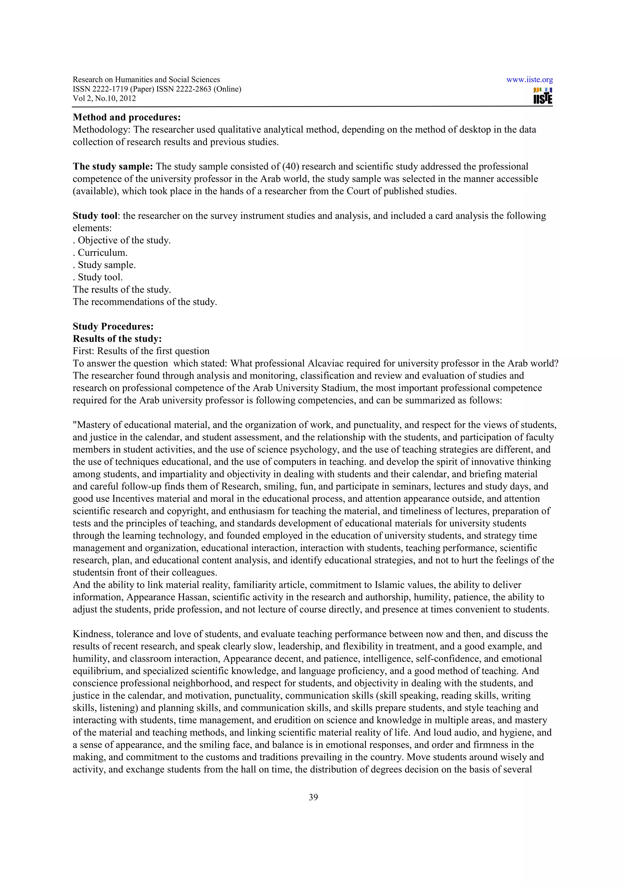 Research on Humanities and Social Sciences                                                                   www.iiste.org
ISSN 2222-1719 (Paper) ISSN 2222-2863 (Online)
                                   2863
Vol 2, No.10, 2012

Method and procedures:
Methodology: The researcher used qualitative analytical method, depending on the method of desktop in the data
collection of research results and previous studies.

The study sample: The study sample consisted of (40) research and scientific study addressed the professional
competence of the university professor in the Arab world, the study sample was selected in the manner accessible
(available), which took place in the hands of a researcher from the Court of published studies.

Study tool: the researcher on the survey instrument studies and analysis, and included a card analysis the following
           :
elements:
. Objective of the study.
. Curriculum.
. Study sample.
. Study tool.
The results of the study.
The recommendations of the study.

Study Procedures:
Results of the study:
First: Results of the first question
To answer the question which stated: What professional Alcaviac required for university professor in the Arab world?
The researcher found through analysis and monitoring, classification and review and evaluation of studies and
research on professional competence of the Arab University Stadium, the most important professional competence
required for the Arab university professor is following competencies, and can be summarized as follows:

"Mastery of educational material, and the organization of work, and punctuality, and respect for the views of students,
                                             organization
and justice in the calendar, and student assessment, and the relationship with the students, and participation of faculty
members in student activities, and the use of science psychology, and the use of teaching strategies are different, and
                                                         psychology,
the use of techniques educational, and the use of computers in teaching. and develop the spirit of innovative thinking
among students, and impartiality and objectivity in dealing with students and their calendar, and briefing material
                                                                                 their
and careful follow-up finds them of Research, smiling, fun, and participate in seminars, lectures and study days, and
                    up
good use Incentives material and moral in the educational process, and attention appearance outside, and attention
                                                                                                          a
scientific research and copyright, and enthusiasm for teaching the material, and timeliness of lectures, preparation of
tests and the principles of teaching, and standards development of educational materials for university students
through the learning technology, and founded employed in the education of university students, and strategy time
            e
management and organization, educational interaction, interaction with students, teaching performance, scientific
research, plan, and educational content analysis, and identify educational strategies, and not to hurt the feelings of the
studentsin front of their colleagues.
And the ability to link material reality, familiarity article, commitment to Islamic values, the ability to deliver
information, Appearance Hassan, scientific activity in the research and authorship, humility, patience, the ability to
                     rance
adjust the students, pride profession, and not lecture of course directly, and presence at times convenient to students.

Kindness, tolerance and love of students, and evaluate teaching performance between now and then, and discuss the
                                   tudents,
results of recent research, and speak clearly slow, leadership, and flexibility in treatment, and a good example, and
humility, and classroom interaction, Appearance decent, and patience, intelligence, self-confidence, and emotional
                                                           a                                 confidence,
equilibrium, and specialized scientific knowledge, and language proficiency, and a good method of teaching. And
conscience professional neighborhood, and respect for students, and objectivity in dealing with the students, and
                                                                                       dealing
justice in the calendar, and motivation, punctuality, communication skills (skill speaking, reading skills, writing
skills, listening) and planning skills, and communication skills, and skills prepare students, and style teachin and
                                                                                                         teaching
interacting with students, time management, and erudition on science and knowledge in multiple areas, and mastery
of the material and teaching methods, and linking scientific material reality of life. And loud audio, and hygiene, and
a sense of appearance, and the smiling face, and balance is in emotional responses, and order and firmness in the
                   rance,
making, and commitment to the customs and traditions prevailing in the country. Move students around wisely and
activity, and exchange students from the hall on time, the distribution of degrees decision on the basis of several

                                                           39
 